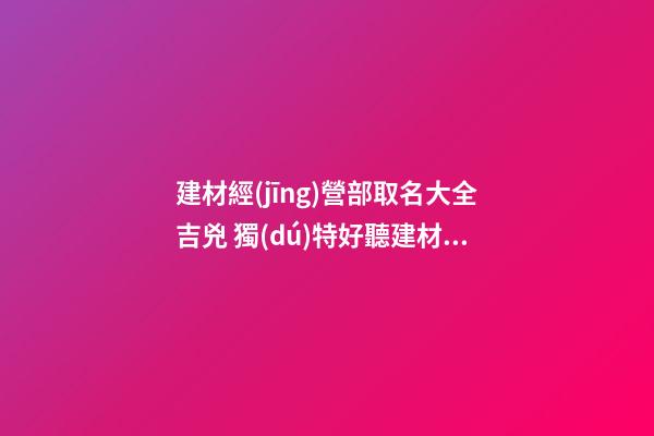 建材經(jīng)營部取名大全吉兇 獨(dú)特好聽建材公司名,起名之家-第1張-公司起名-玄機(jī)派